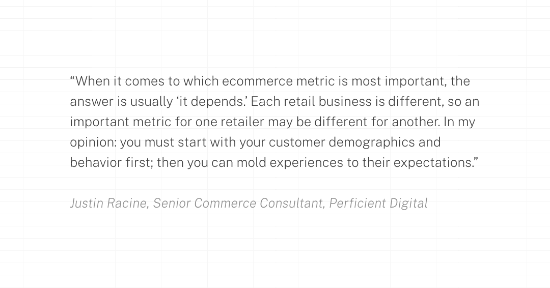 When it comes to which ecommerce metric is most important, the answer is usually ‘it depends.’ Each retail business is different, so an important metric for one retailer may be different for another. In my opinion: you must start with your customer demographics and behavior first; then you can mold experiences to their expectations.