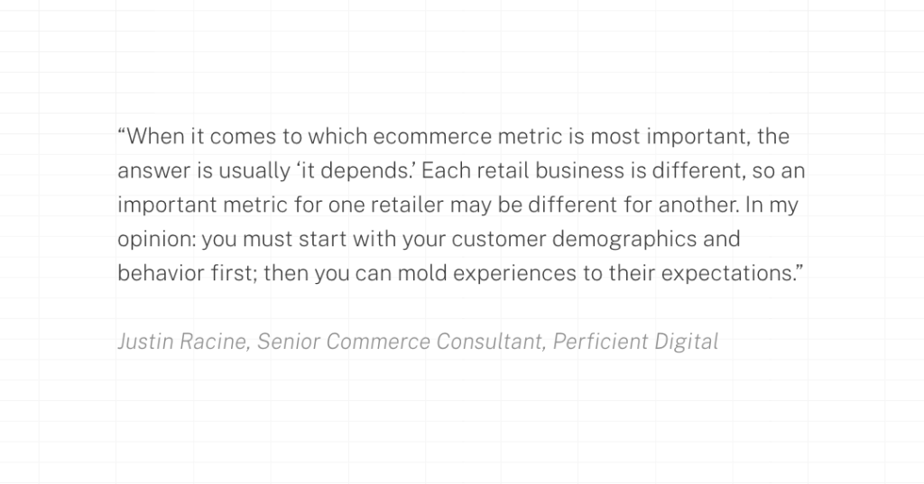 When it comes to which ecommerce metric is most important, the answer is usually ‘it depends.’ Each retail business is different, so an important metric for one retailer may be different for another. In my opinion: you must start with your customer demographics and behavior first; then you can mold experiences to their expectations.