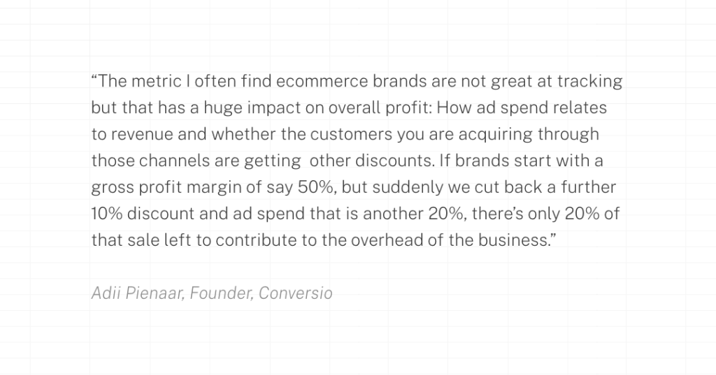 The metric I often find ecommerce brands are not great at tracking but that has a huge impact on overall profit: How ad spend relates to revenue and whether the customers you are acquiring through those channels are getting  other discounts. If brands start with a gross profit margin of say 50%, but suddenly we cut back a further 10% discount and ad spend that is another 20%, there’s only 20% of that sale left to contribute to the overhead of the business.