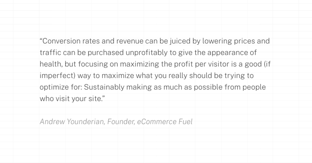 Conversion rates and revenue can be juiced by lowering prices and traffic can be purchased unprofitably to give the appearance of health, but focusing on maximizing the profit per visitor is a good (if imperfect) way to maximize what you really should be trying to optimize for: Sustainably making as much as possible from people who visit your site.