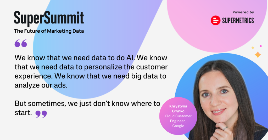 Khrystyna quote: Technical skills are becoming increasingly important for marketers. Working with data can be overwhelming, but rather than mastering a million data tools or languages, it’s more important for marketers to know the foundation of marketing data management.

Khrysyna Grynko, Cloud Customer Engineer at Google shares, “We know that we need data to do AI. We know that we need data to personalize customer experience. We know that we need big data to analyze our ads. But sometimes, we just don’t know where to start.”

If you’re getting started with your first data project, whether it’s building your first report in a spreadsheet or improving your current dashboards, it’s good to follow these steps:

Think about use cases.
Think about the place, for example, a data warehouse, to consolidate your data.
List the data sources needed for your use cases.
Define how to get the data from these sources to your data storage place.
Define whether the data is usable as it is or if it should be cleaned/prepared.
Choose your visualization tool.
Define what reports you need to create to understand your data.
Find how to leverage your consolidated data in your marketing tool.